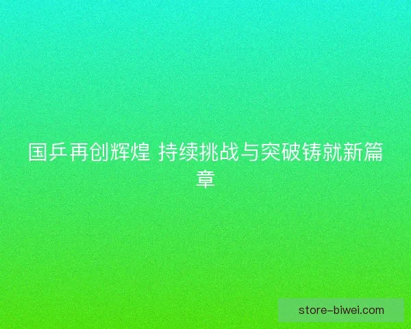国乒再创辉煌 持续挑战与突破铸就新篇章 国乒再创辉煌 持续挑战与突破铸就新篇章