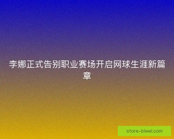 李娜正式告别职业赛场开启网球生涯新篇章 李娜正式告别职业赛场开启网球生涯新篇章