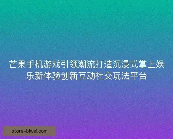 芒果手机游戏引领潮流打造沉浸式掌上娱乐新体验创新互动社交玩法平台