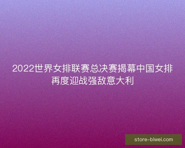 2022世界女排联赛总决赛揭幕中国女排再度迎战强敌意大利 2022世界女排联赛总决赛揭幕中国女排再度迎战强敌意大利