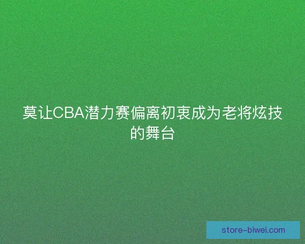 莫让CBA潜力赛偏离初衷成为老将炫技的舞台 莫让CBA潜力赛偏离初衷成为老将炫技的舞台
