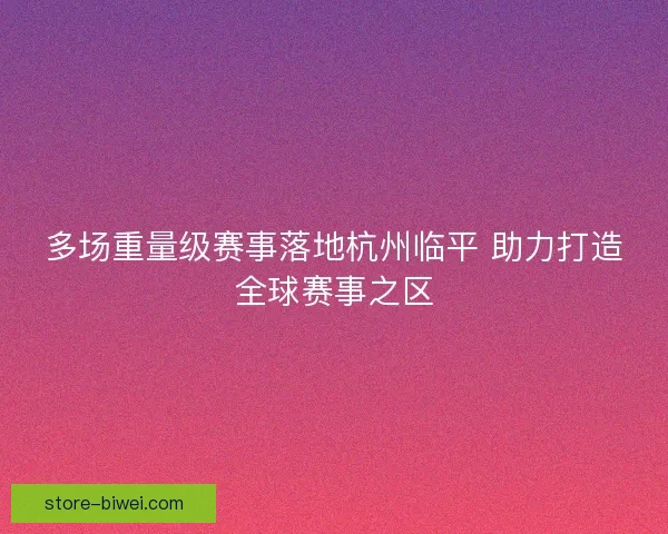 多场重量级赛事落地杭州临平 助力打造全球赛事之区 多场重量级赛事落地杭州临平 助力打造全球赛事之区