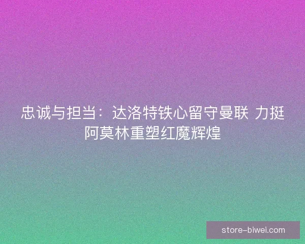 忠诚与担当：达洛特铁心留守曼联 力挺阿莫林重塑红魔辉煌