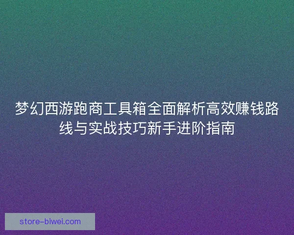 梦幻西游跑商工具箱全面解析高效赚钱路线与实战技巧新手进阶指南