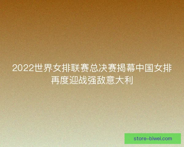 2022世界女排联赛总决赛揭幕中国女排再度迎战强敌意大利