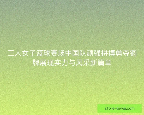 三人女子篮球赛场中国队顽强拼搏勇夺铜牌展现实力与风采新篇章 三人女子篮球赛场中国队顽强拼搏勇夺铜牌展现实力与风采新篇章