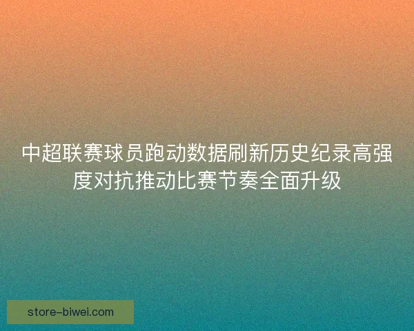 中超联赛球员跑动数据刷新历史纪录高强度对抗推动比赛节奏全面升级 中超联赛球员跑动数据刷新历史纪录高强度对抗推动比赛节奏全面升级