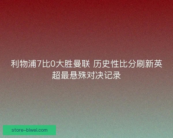 利物浦7比0大胜曼联 历史性比分刷新英超最悬殊对决记录 利物浦7比0大胜曼联 历史性比分刷新英超最悬殊对决记录