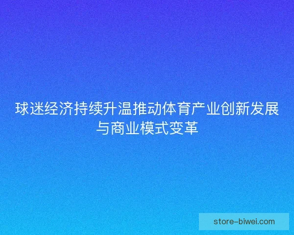球迷经济持续升温推动体育产业创新发展与商业模式变革