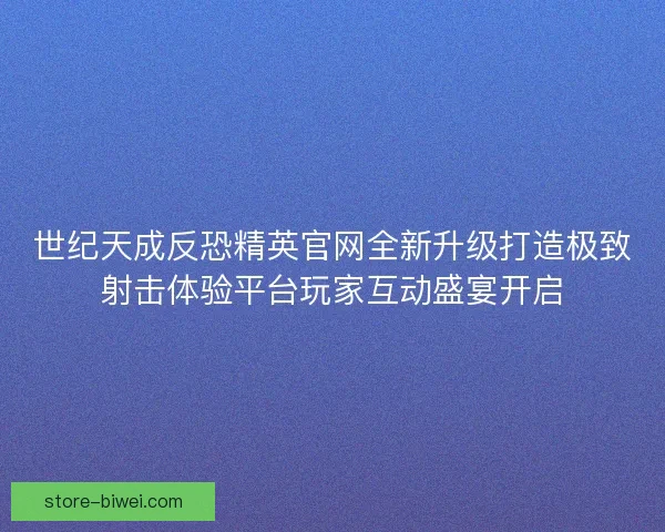 世纪天成反恐精英官网全新升级打造极致射击体验平台玩家互动盛宴开启